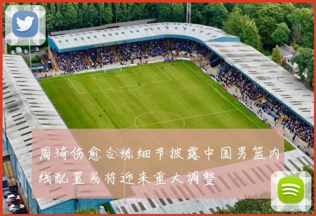 周琦伤愈合练细节披露中国男篮内线配置或将迎来重大调整
