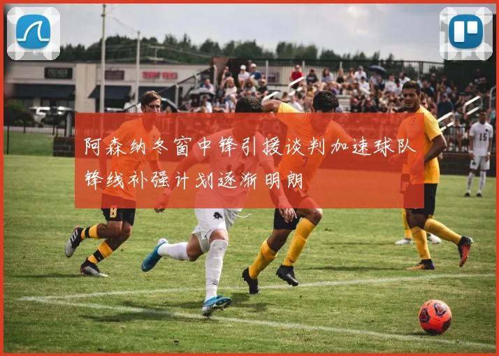 阿森纳冬窗中锋引援谈判加速球队锋线补强计划逐渐明朗