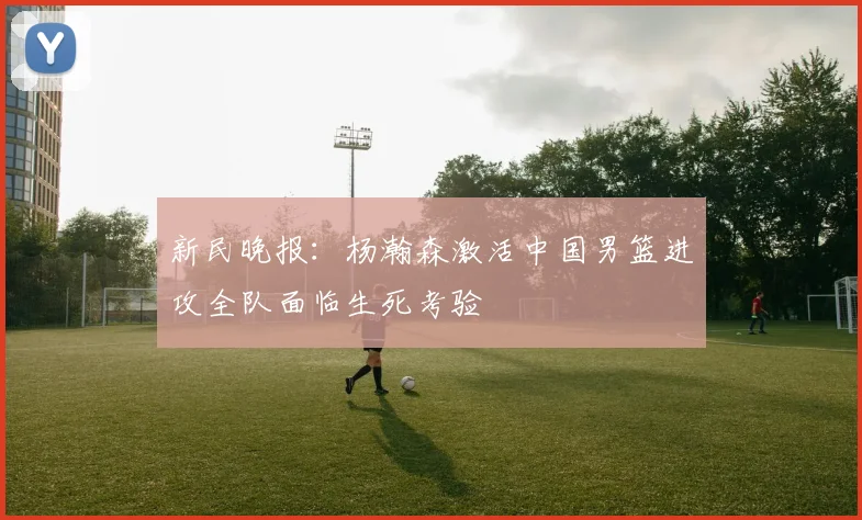 新民晚报：杨瀚森激活中国男篮进攻全队面临生死考验