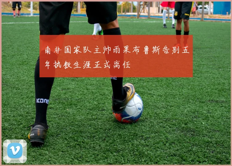 南非国家队主帅雨果布鲁斯告别五年执教生涯正式离任