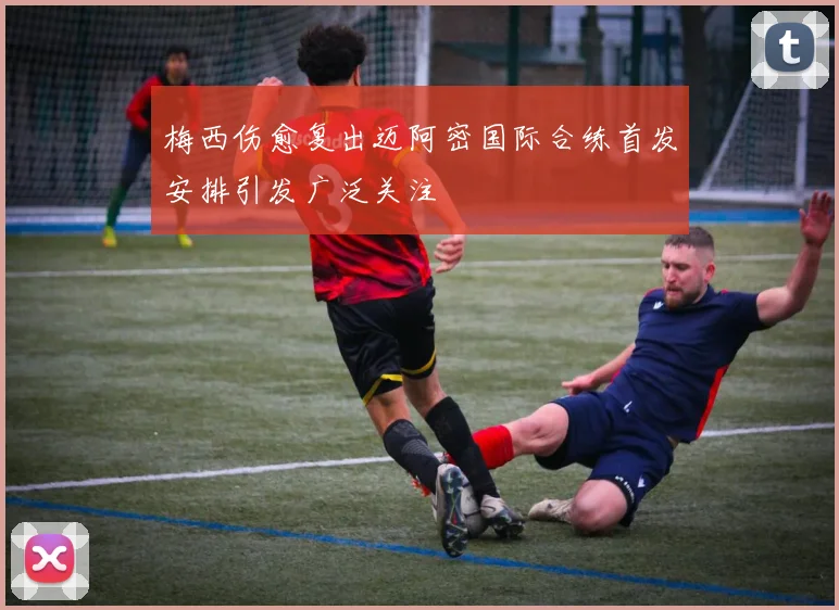 梅西伤愈复出迈阿密国际合练首发安排引发广泛关注