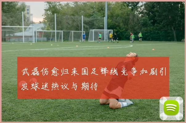 武磊伤愈归来国足锋线竞争加剧引发球迷热议与期待