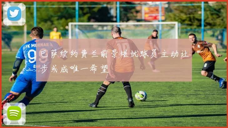 巴萨续约费兰前景堪忧球员主动让步或成唯一希望