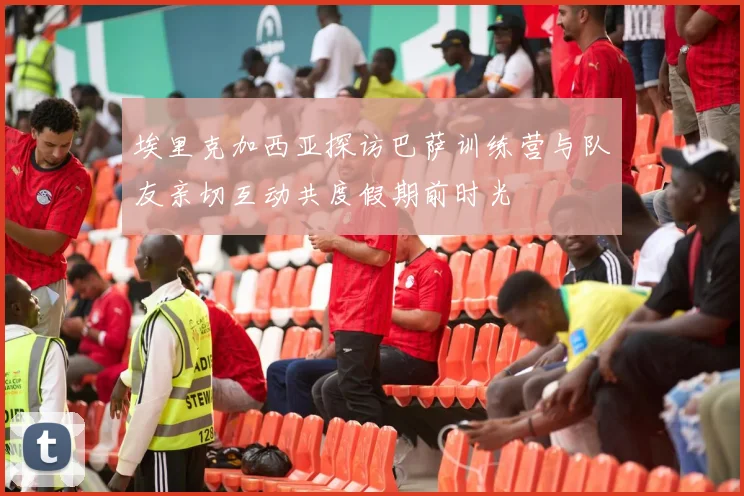埃里克加西亚探访巴萨训练营与队友亲切互动共度假期前时光