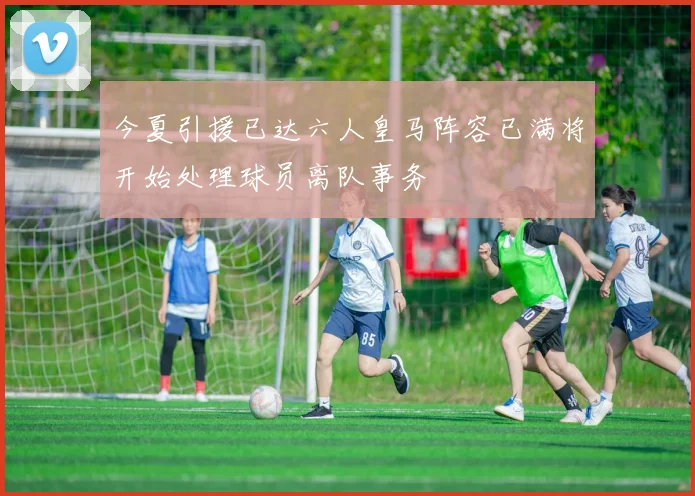 今夏引援已达六人皇马阵容已满将开始处理球员离队事务