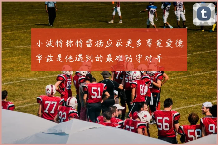 小波特称特雷杨应获更多尊重爱德华兹是他遇到的最难防守对手