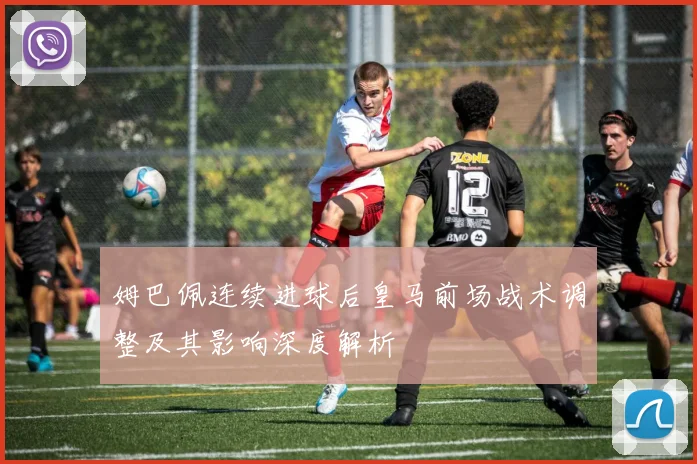 姆巴佩连续进球后皇马前场战术调整及其影响深度解析