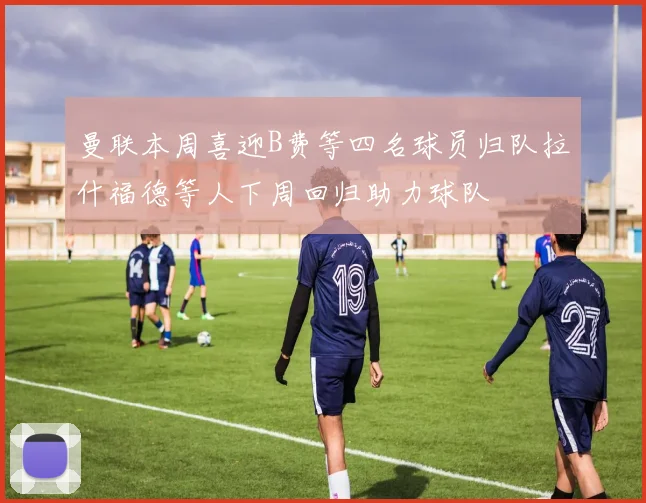 曼联本周喜迎B费等四名球员归队拉什福德等人下周回归助力球队