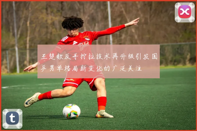 王楚钦反手拧拉技术再升级引发国乒男单格局新变化的广泛关注
