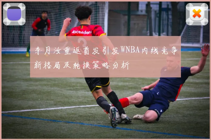 李月汝重返首发引发WNBA内线竞争新格局及轮换策略分析