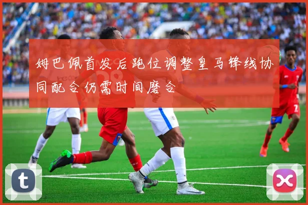姆巴佩首发后跑位调整皇马锋线协同配合仍需时间磨合