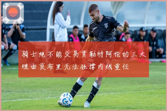 骑士绝不能交易贾勒特阿伦的三大理由莫布里无法独撑内线重任