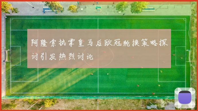 阿隆索执掌皇马后欧冠轮换策略探讨引发热烈讨论