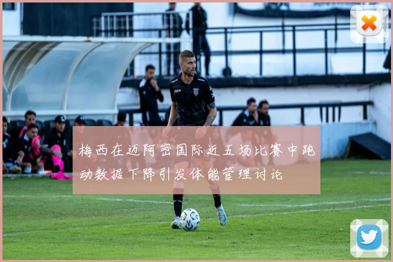 梅西在迈阿密国际近五场比赛中跑动数据下降引发体能管理讨论