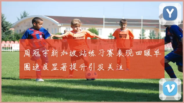 周冠宇新加坡站练习赛表现回暖单圈速度显著提升引发关注